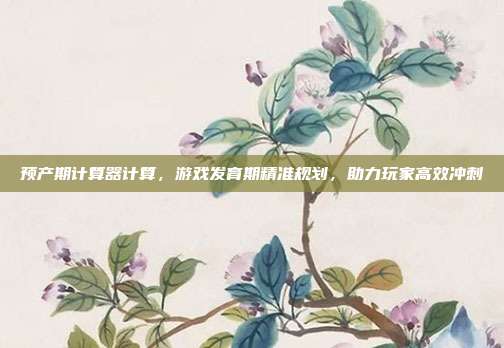 预产期计算器计算，游戏发育期精准规划，助力玩家高效冲刺