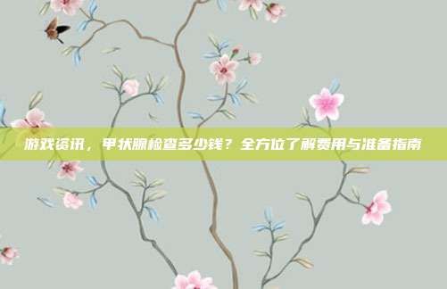 游戏资讯，甲状腺检查多少钱？全方位了解费用与准备指南