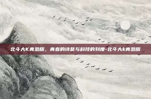 北斗大K青葱版，青春的诗意与科技的刻度-北斗大k青葱版