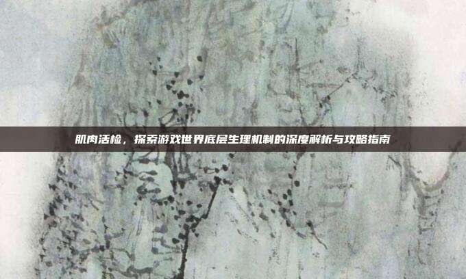 肌肉活检，探索游戏世界底层生理机制的深度解析与攻略指南