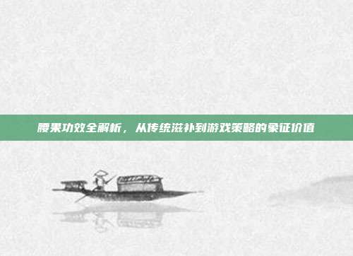 腰果功效全解析，从传统滋补到游戏策略的象征价值