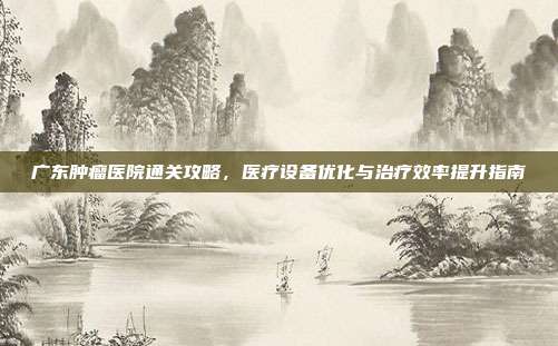广东肿瘤医院通关攻略，医疗设备优化与治疗效率提升指南