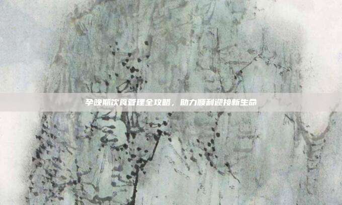 孕晚期饮食管理全攻略，助力顺利迎接新生命