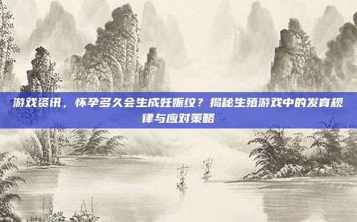 游戏资讯，怀孕多久会生成妊娠纹？揭秘生殖游戏中的发育规律与应对策略