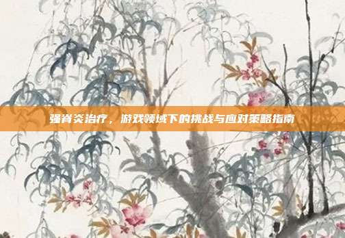 强脊炎治疗，游戏领域下的挑战与应对策略指南