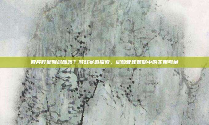 西芹籽能降尿酸吗？游戏赛道探索，尿酸管理策略中的实用考量