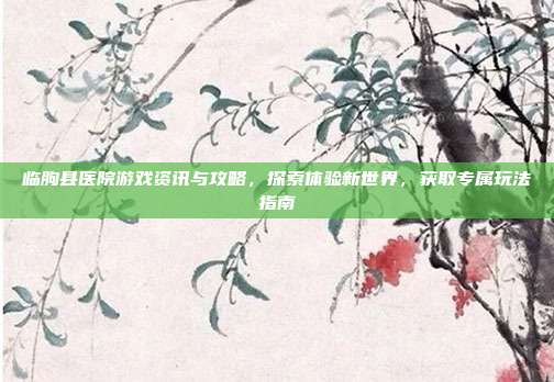 临朐县医院游戏资讯与攻略，探索体验新世界，获取专属玩法指南