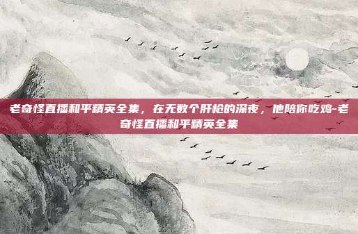 老奇怪直播和平精英全集，在无数个肝枪的深夜，他陪你吃鸡-老奇怪直播和平精英全集