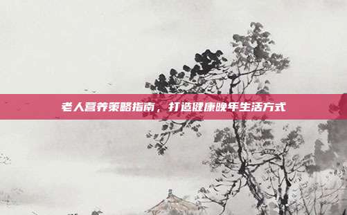 老人营养策略指南，打造健康晚年生活方式