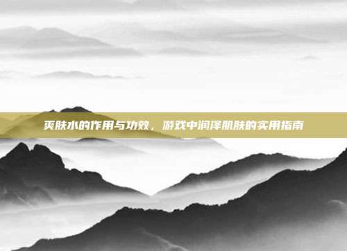 爽肤水的作用与功效，游戏中润泽肌肤的实用指南