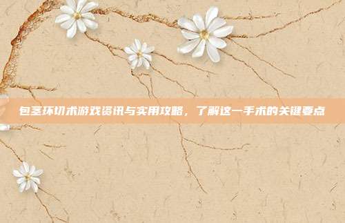 包茎环切术游戏资讯与实用攻略，了解这一手术的关键要点