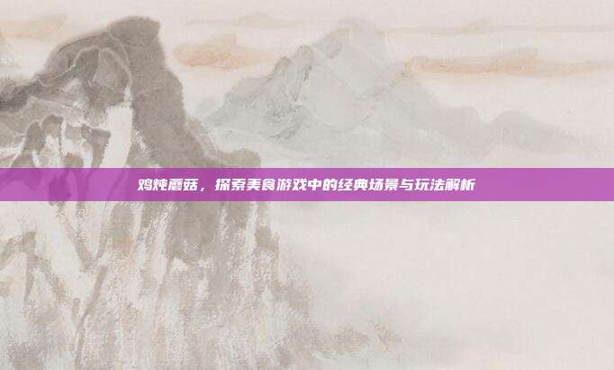 鸡炖蘑菇，探索美食游戏中的经典场景与玩法解析