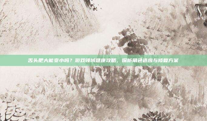 舌头肥大能变小吗？游戏领域健康攻略，探析角色适应与修复方案