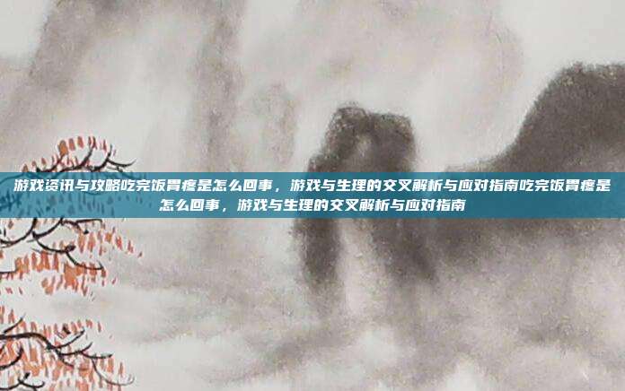 游戏资讯与攻略吃完饭胃疼是怎么回事，游戏与生理的交叉解析与应对指南吃完饭胃疼是怎么回事，游戏与生理的交叉解析与应对指南
