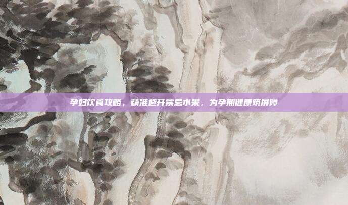 孕妇饮食攻略，精准避开禁忌水果，为孕期健康筑屏障