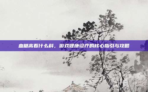 血糖高看什么科，游戏健康诊疗的核心指引与攻略