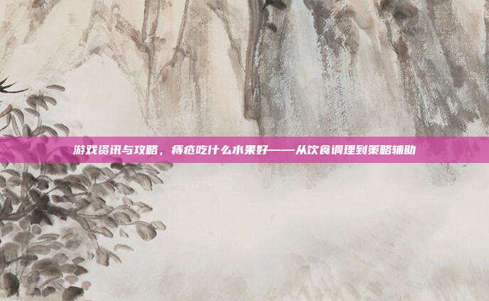 游戏资讯与攻略，痔疮吃什么水果好——从饮食调理到策略辅助
