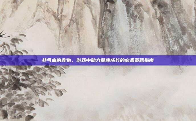 补气血的食物，游戏中助力健康成长的必备策略指南