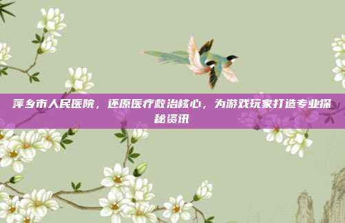 萍乡市人民医院，还原医疗救治核心，为游戏玩家打造专业探秘资讯