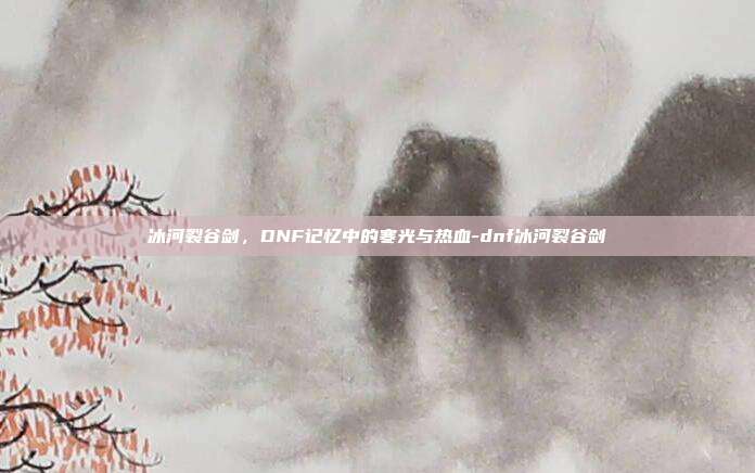 冰河裂谷剑，DNF记忆中的寒光与热血-dnf冰河裂谷剑