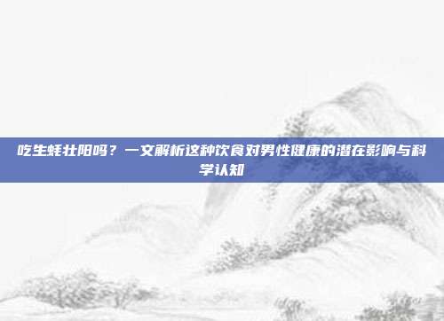 吃生蚝壮阳吗？一文解析这种饮食对男性健康的潜在影响与科学认知