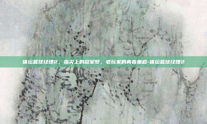 体坛篮球经理2，指尖上的冠军梦，老玩家的青春重启-体坛篮球经理2
