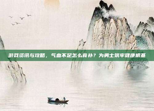 游戏资讯与攻略，气血不足怎么食补？为勇士筑牢健康根基