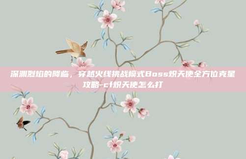 深渊烈焰的降临，穿越火线挑战模式Boss炽天使全方位克星攻略-cf炽天使怎么打