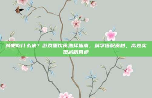 减肥吃什么米？游戏里饮食选择指南，科学搭配食材，高效实现减脂目标