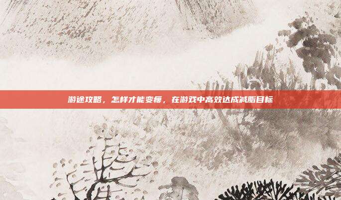 游途攻略，怎样才能变瘦，在游戏中高效达成减脂目标