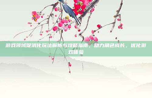 游戏领域促消化玩法解析与攻略指南，助力角色成长，优化游戏体验