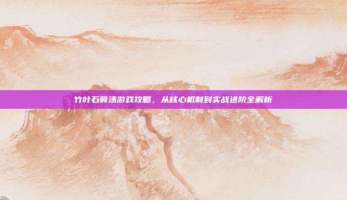竹叶石膏汤游戏攻略,从核心机制到实战进阶全解析