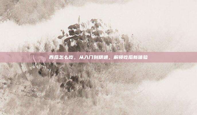西瓜怎么吃，从入门到精通，解锁吃瓜新体验