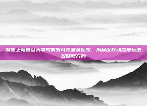聚焦上海复旦大学附属眼耳鼻喉科医院，洞察医疗动态与玩法攻略新方向