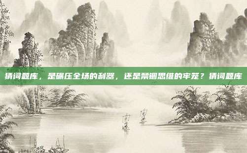 猜词题库，是碾压全场的利器，还是禁锢思维的牢笼？猜词题库
