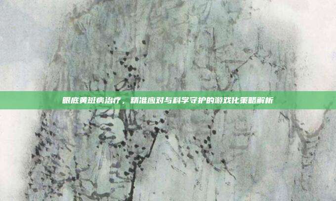 眼底黄斑病治疗，精准应对与科学守护的游戏化策略解析