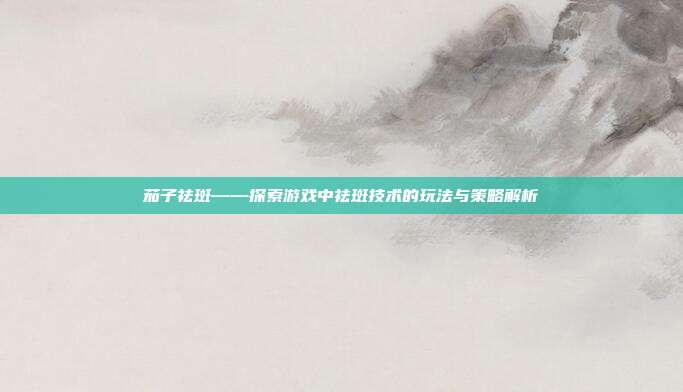 茄子祛斑——探索游戏中祛斑技术的玩法与策略解析