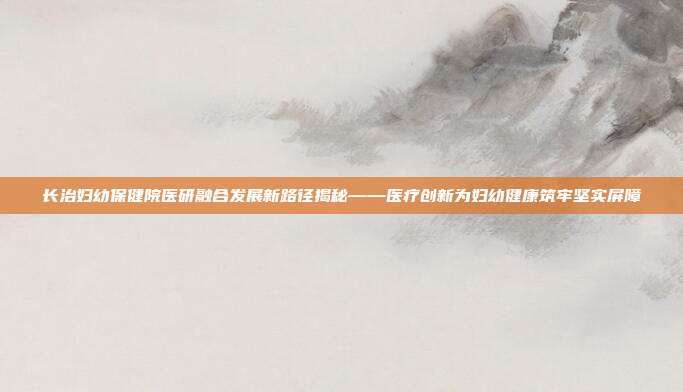 长治妇幼保健院医研融合发展新路径揭秘——医疗创新为妇幼健康筑牢坚实屏障