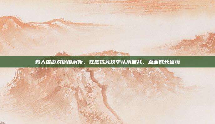 男人虚游戏深度解析，在虚拟竞技中认清自我，直面成长困境