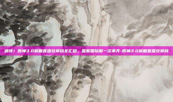 速领！原神3.0前瞻直播兑换码全汇总，国服国际服一次拿齐-原神3.0前瞻直播兑换码