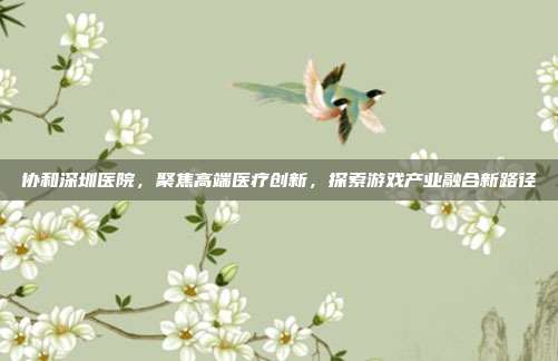 协和深圳医院，聚焦高端医疗创新，探索游戏产业融合新路径