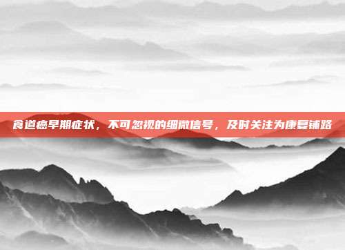 食道癌早期症状，不可忽视的细微信号，及时关注为康复铺路