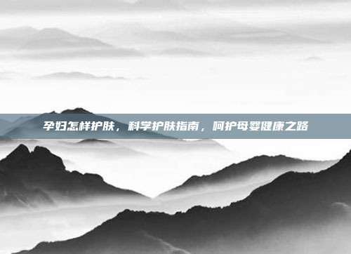 孕妇怎样护肤，科学护肤指南，呵护母婴健康之路
