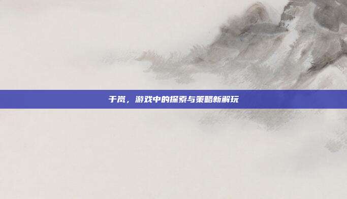 于岚,游戏中的探索与策略新解玩