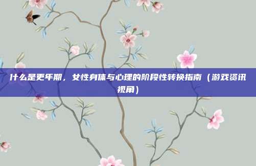 什么是更年期，女性身体与心理的阶段性转换指南（游戏资讯视角）