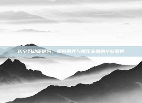 长宁妇幼保健院,揭开医疗与娱乐交融的全新赛道