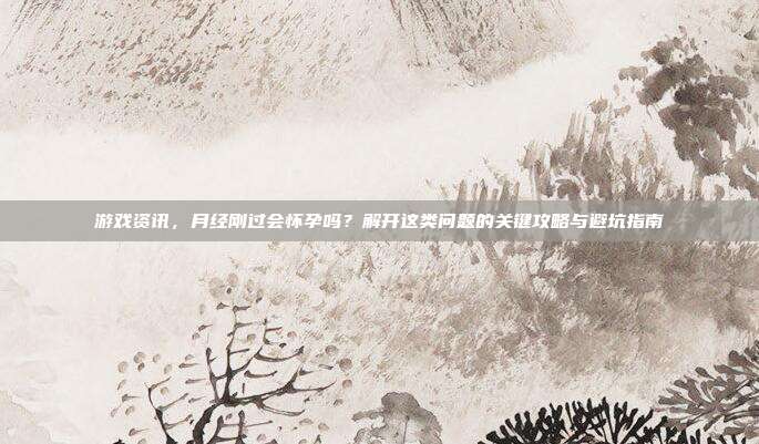 游戏资讯，月经刚过会怀孕吗？解开这类问题的关键攻略与避坑指南