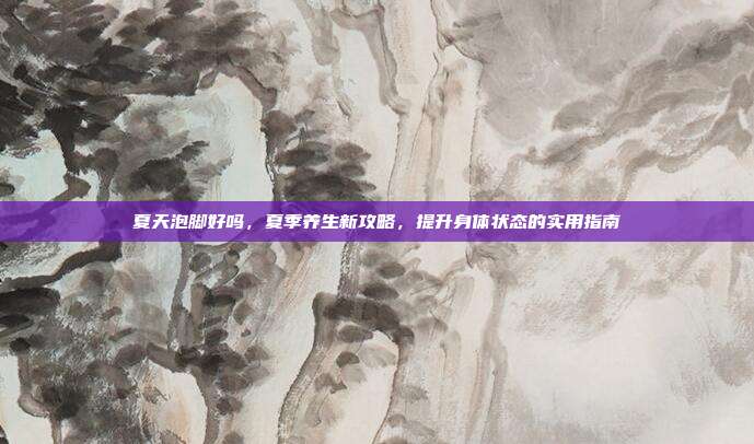 夏天泡脚好吗，夏季养生新攻略，提升身体状态的实用指南