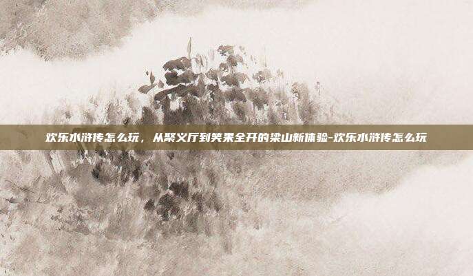 欢乐水浒传怎么玩，从聚义厅到笑果全开的梁山新体验-欢乐水浒传怎么玩