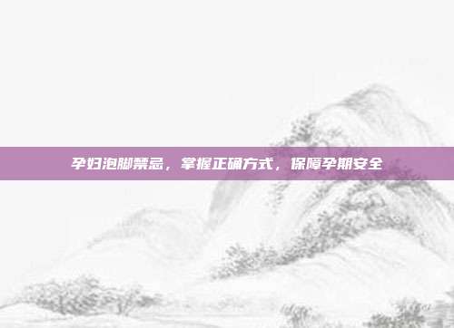 孕妇泡脚禁忌，掌握正确方式，保障孕期安全